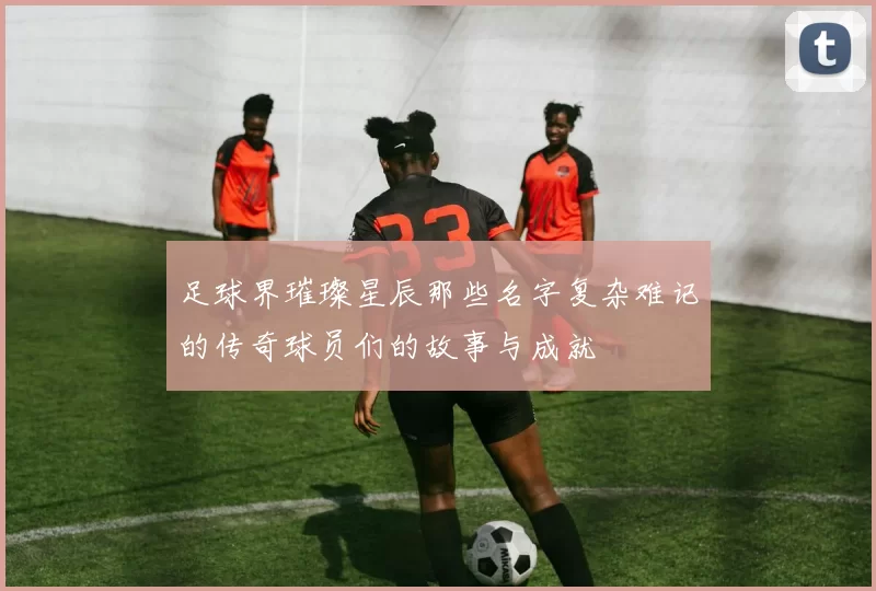 足球界璀璨星辰那些名字复杂难记的传奇球员们的故事与成就