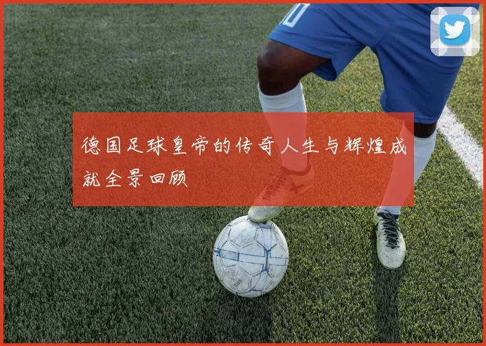 德国足球皇帝的传奇人生与辉煌成就全景回顾