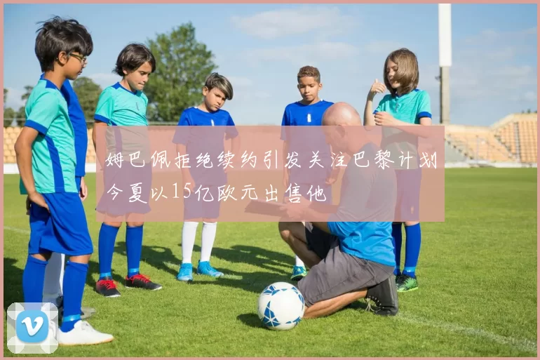 姆巴佩拒绝续约引发关注巴黎计划今夏以15亿欧元出售他