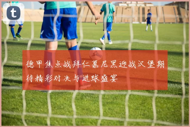 德甲焦点战拜仁慕尼黑迎战汉堡期待精彩对决与进球盛宴