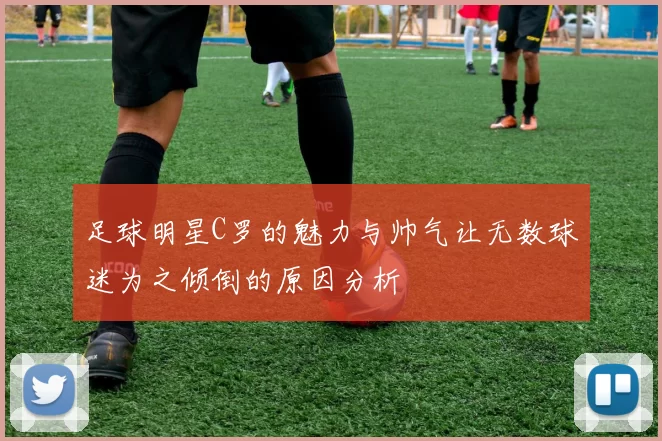 足球明星C罗的魅力与帅气让无数球迷为之倾倒的原因分析